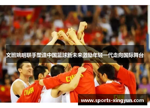 文班姚明联手塑造中国篮球新未来激励年轻一代走向国际舞台