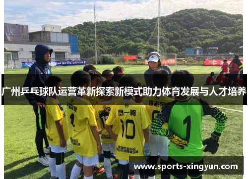 广州乒乓球队运营革新探索新模式助力体育发展与人才培养