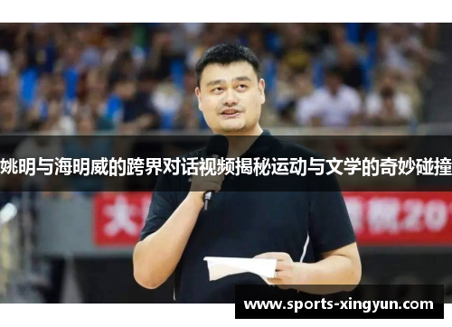 姚明与海明威的跨界对话视频揭秘运动与文学的奇妙碰撞
