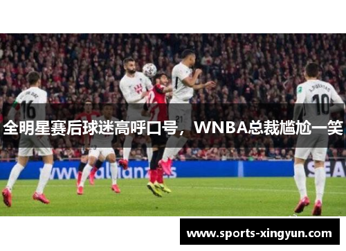 全明星赛后球迷高呼口号，WNBA总裁尴尬一笑
